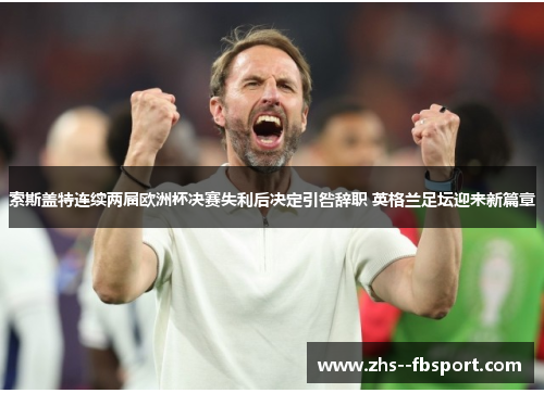 索斯盖特连续两届欧洲杯决赛失利后决定引咎辞职 英格兰足坛迎来新篇章 索斯盖特连续两届欧洲杯决赛失利后决定引咎辞职 英格兰足坛迎来新篇章