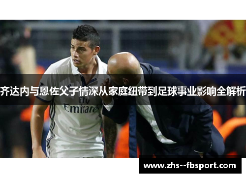 齐达内与恩佐父子情深从家庭纽带到足球事业影响全解析