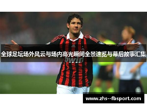 全球足坛场外风云与场内高光瞬间全景速览与幕后故事汇集 全球足坛场外风云与场内高光瞬间全景速览与幕后故事汇集